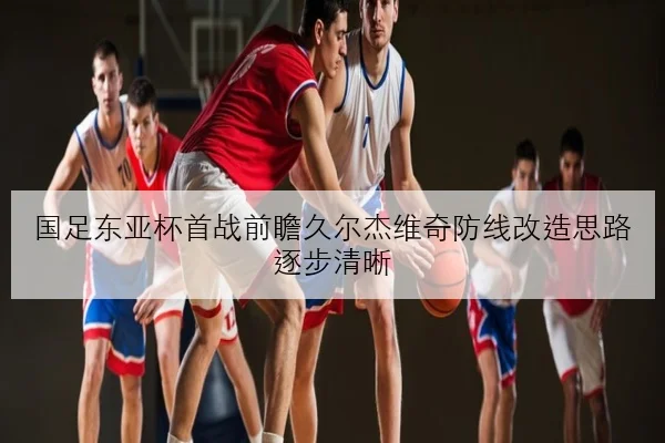 国足东亚杯首战前瞻久尔杰维奇防线改造思路逐步清晰