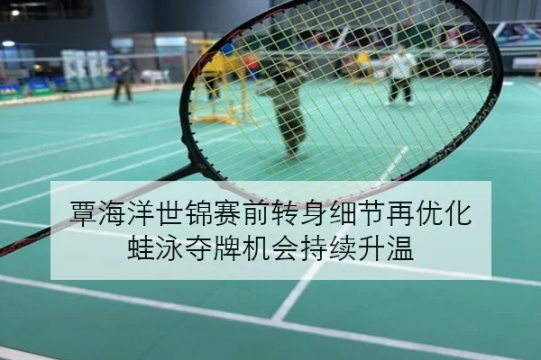 覃海洋世锦赛前转身细节再优化 蛙泳夺牌机会持续升温