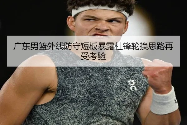 广东男篮外线防守短板暴露杜锋轮换思路再受考验