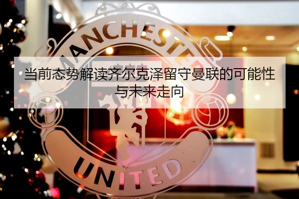 当前态势解读齐尔克泽留守曼联的可能性与未来走向